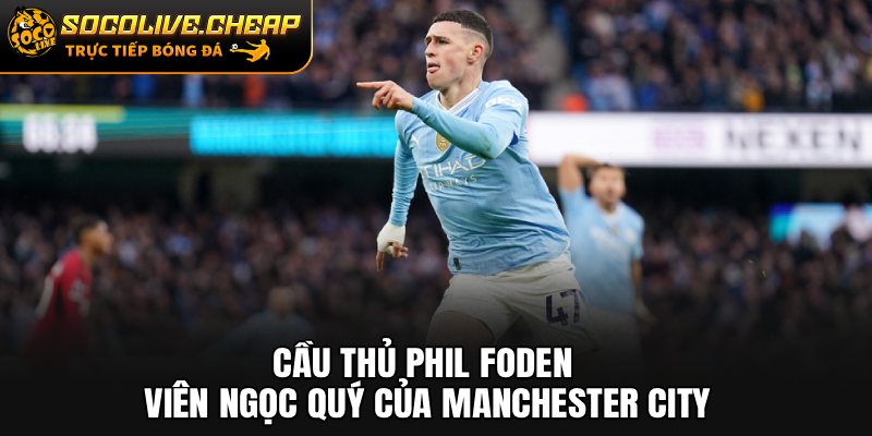Cầu Thủ Phil Foden: Viên Ngọc Quý Của Manchester City